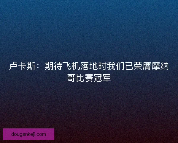卢卡斯：期待飞机落地时我们已荣膺摩纳哥比赛冠军