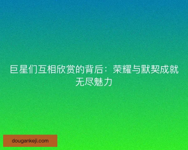 巨星们互相欣赏的背后:荣耀与默契成就无尽魅力 巨星们互相欣赏的背后:荣耀与默契成就无尽魅力