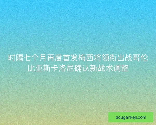 时隔七个月再度首发梅西将领衔出战哥伦比亚斯卡洛尼确认新战术调整