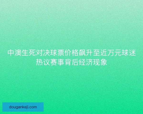 中澳生死对决球票价格飙升至近万元球迷热议赛事背后经济现象