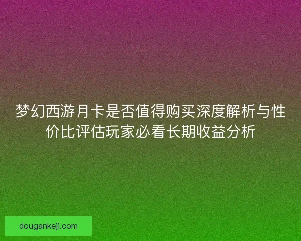 梦幻西游月卡是否值得购买深度解析与性价比评估玩家必看长期收益分析 梦幻西游月卡是否值得购买深度解析与性价比评估玩家必看长期收益分析