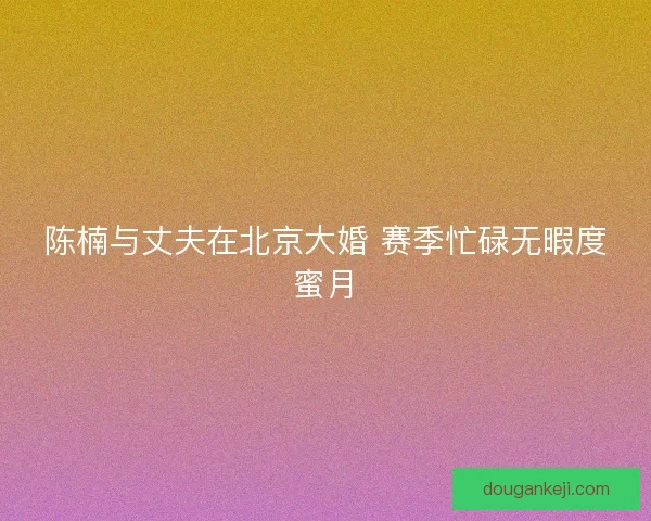 陈楠与丈夫在北京大婚 赛季忙碌无暇度蜜月 陈楠与丈夫在北京大婚 赛季忙碌无暇度蜜月