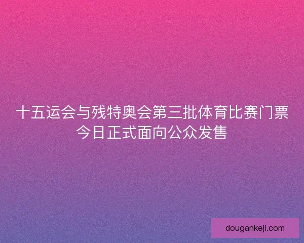 十五运会与残特奥会第三批体育比赛门票今日正式面向公众发售