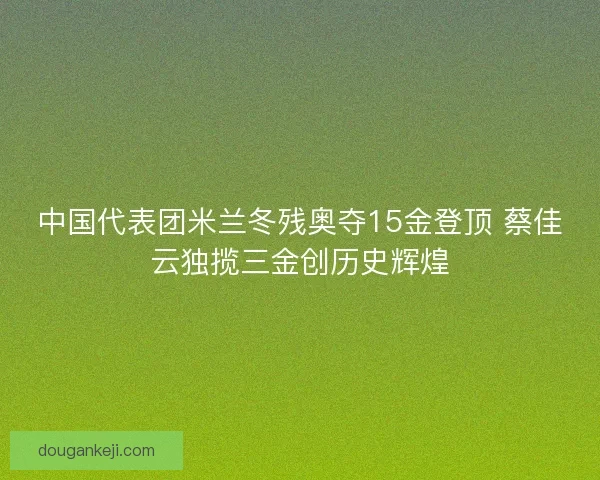 中国代表团米兰冬残奥夺15金登顶 蔡佳云独揽三金创历史辉煌