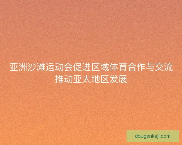 亚洲沙滩运动会促进区域体育合作与交流推动亚太地区发展