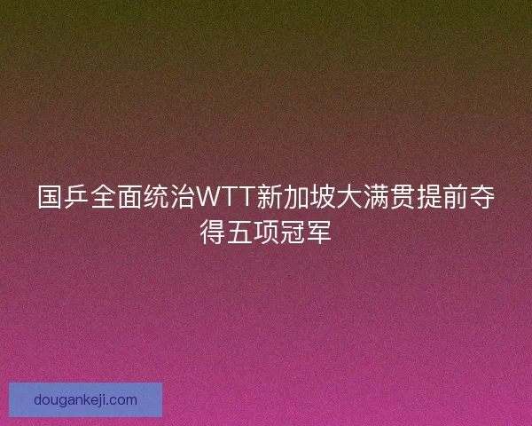 国乒全面统治WTT新加坡大满贯提前夺得五项冠军