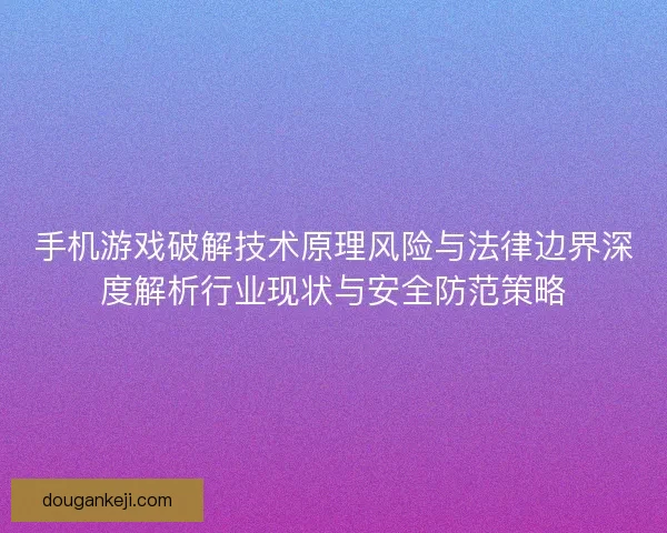 手机游戏破解技术原理风险与法律边界深度解析行业现状与安全防范策略
