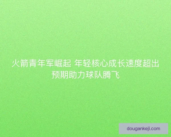 火箭青年军崛起 年轻核心成长速度超出预期助力球队腾飞