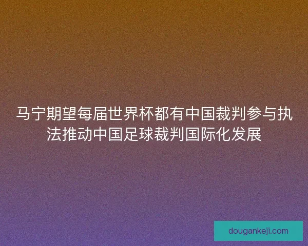 马宁期望每届世界杯都有中国裁判参与执法推动中国足球裁判国际化发展