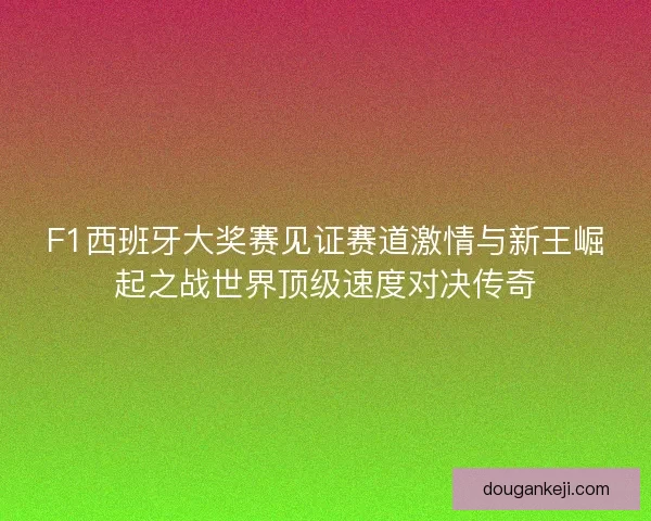 F1西班牙大奖赛见证赛道激情与新王崛起之战世界顶级速度对决传奇