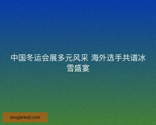 中国冬运会展多元风采 海外选手共谱冰雪盛宴