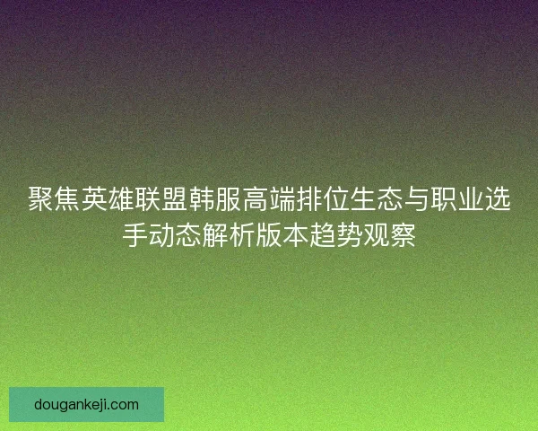 聚焦英雄联盟韩服高端排位生态与职业选手动态解析版本趋势观察