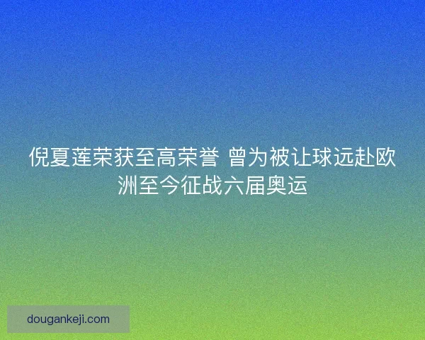 倪夏莲荣获至高荣誉 曾为被让球远赴欧洲至今征战六届奥运