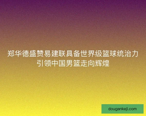 郑华德盛赞易建联具备世界级篮球统治力引领中国男篮走向辉煌