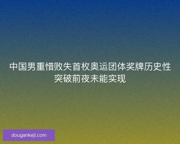 中国男重惜败失首枚奥运团体奖牌历史性突破前夜未能实现 中国男重惜败失首枚奥运团体奖牌历史性突破前夜未能实现