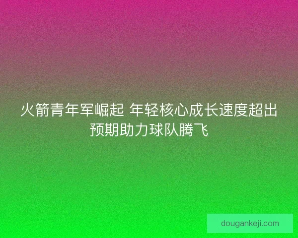 火箭青年军崛起 年轻核心成长速度超出预期助力球队腾飞 火箭青年军崛起 年轻核心成长速度超出预期助力球队腾飞