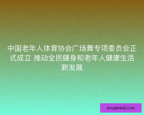 中国老年人体育协会广场舞专项委员会正式成立 推动全民健身和老年人健康生活新发展