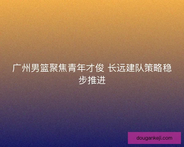 广州男篮聚焦青年才俊 长远建队策略稳步推进