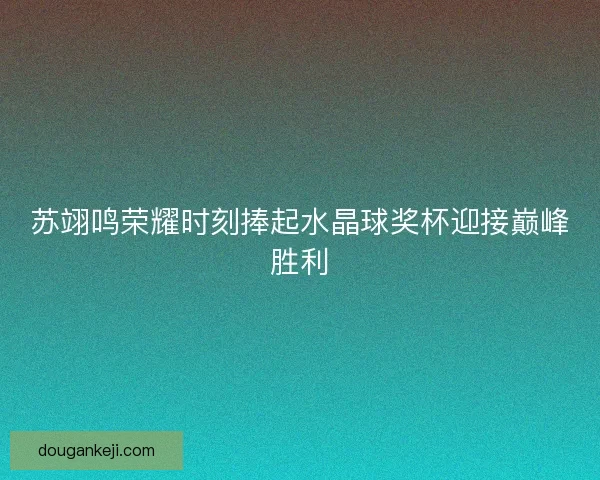 苏翊鸣荣耀时刻捧起水晶球奖杯迎接巅峰胜利