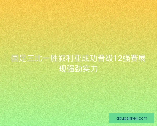 国足三比一胜叙利亚成功晋级12强赛展现强劲实力