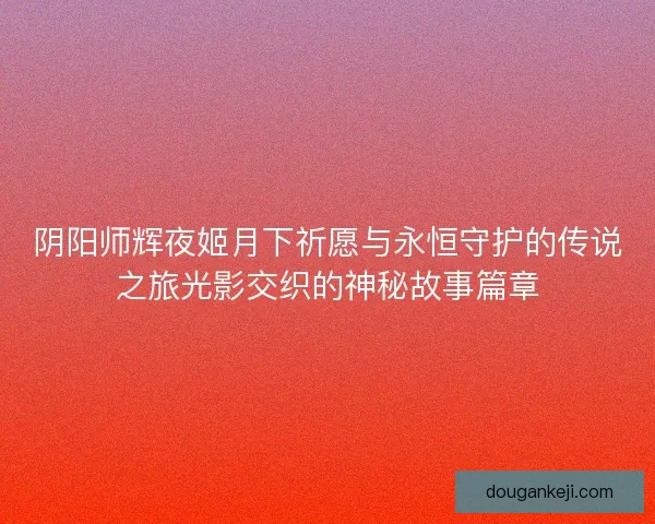 阴阳师辉夜姬月下祈愿与永恒守护的传说之旅光影交织的神秘故事篇章
