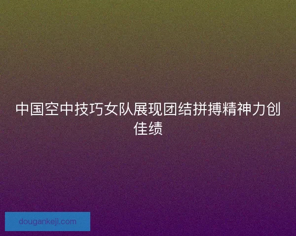 中国空中技巧女队展现团结拼搏精神力创佳绩
