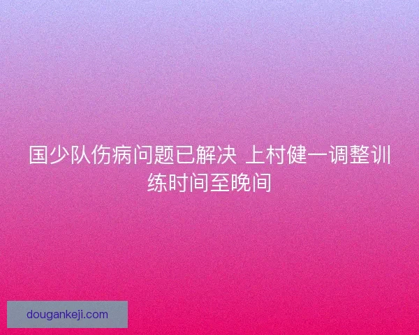 国少队伤病问题已解决 上村健一调整训练时间至晚间